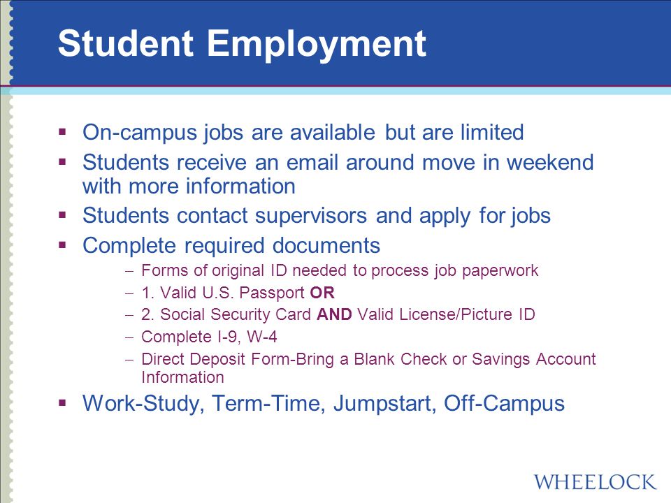 Student Employment  On-campus jobs are available but are limited  Students receive an  around move in weekend with more information  Students contact supervisors and apply for jobs  Complete required documents  Forms of original ID needed to process job paperwork  1.