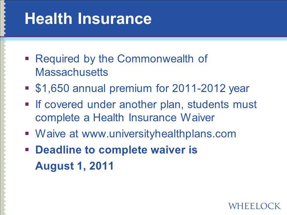 Health Insurance  Required by the Commonwealth of Massachusetts  $1,650 annual premium for year  If covered under another plan, students must complete a Health Insurance Waiver  Waive at    Deadline to complete waiver is August 1, 2011