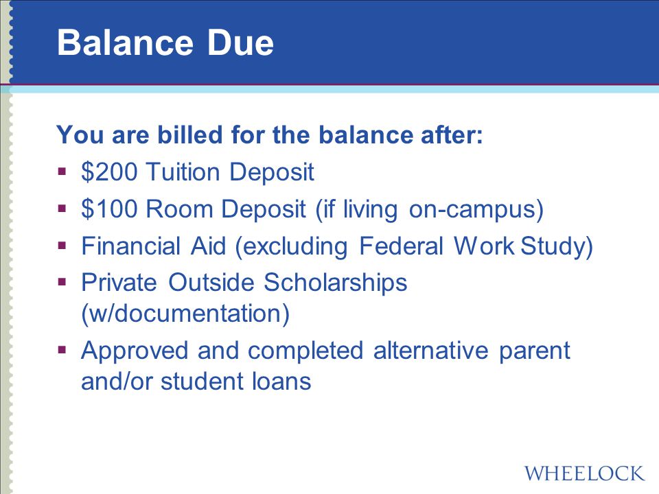 Balance Due You are billed for the balance after:  $200 Tuition Deposit  $100 Room Deposit (if living on-campus)  Financial Aid (excluding Federal Work Study)  Private Outside Scholarships (w/documentation)  Approved and completed alternative parent and/or student loans