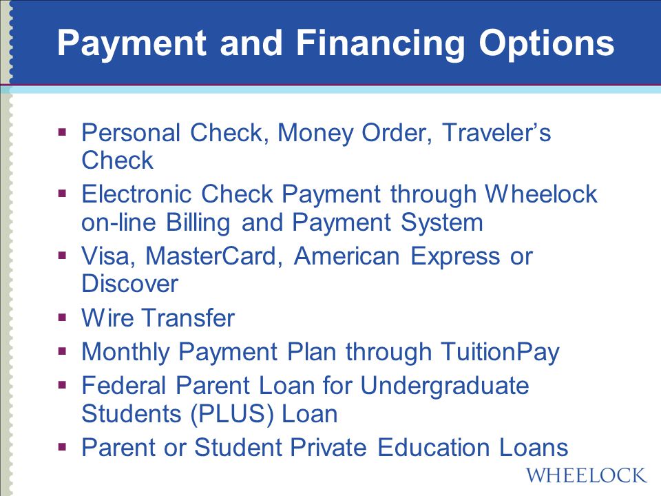 Payment and Financing Options  Personal Check, Money Order, Traveler’s Check  Electronic Check Payment through Wheelock on-line Billing and Payment System  Visa, MasterCard, American Express or Discover  Wire Transfer  Monthly Payment Plan through TuitionPay  Federal Parent Loan for Undergraduate Students (PLUS) Loan  Parent or Student Private Education Loans