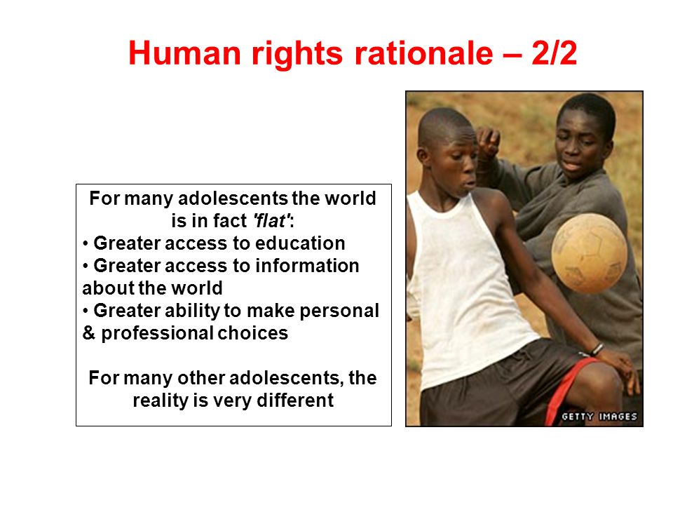 Human rights rationale – 2/2 For many adolescents the world is in fact flat : Greater access to education Greater access to information about the world Greater ability to make personal & professional choices For many other adolescents, the reality is very different