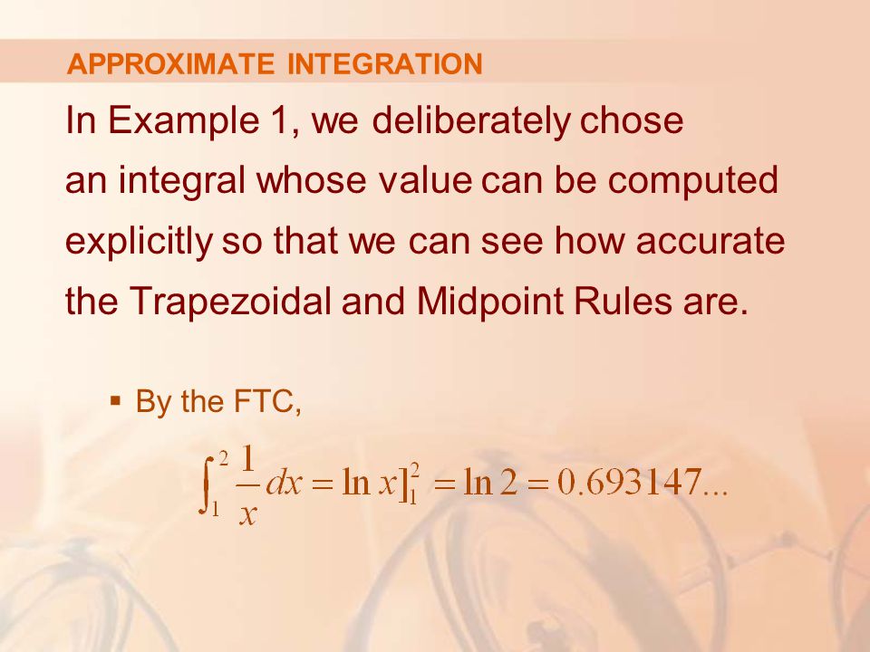 APPROXIMATE INTEGRATION In Example 1, we deliberately chose an integral whose value can be computed explicitly so that we can see how accurate the Trapezoidal and Midpoint Rules are.
