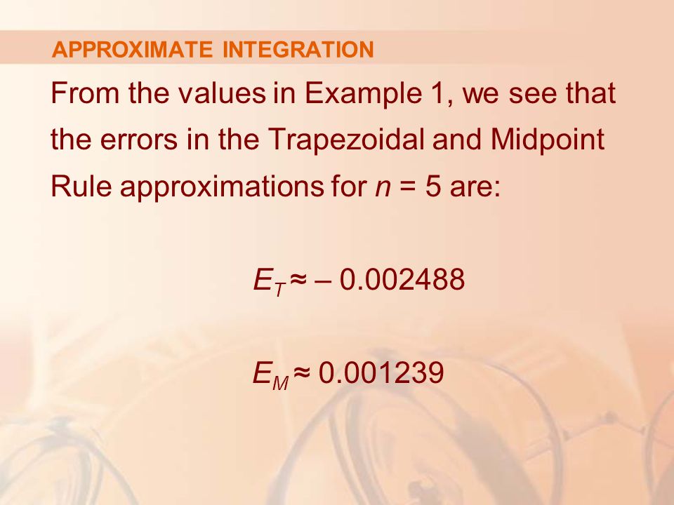 APPROXIMATE INTEGRATION From the values in Example 1, we see that the errors in the Trapezoidal and Midpoint Rule approximations for n = 5 are: E T ≈ – E M ≈