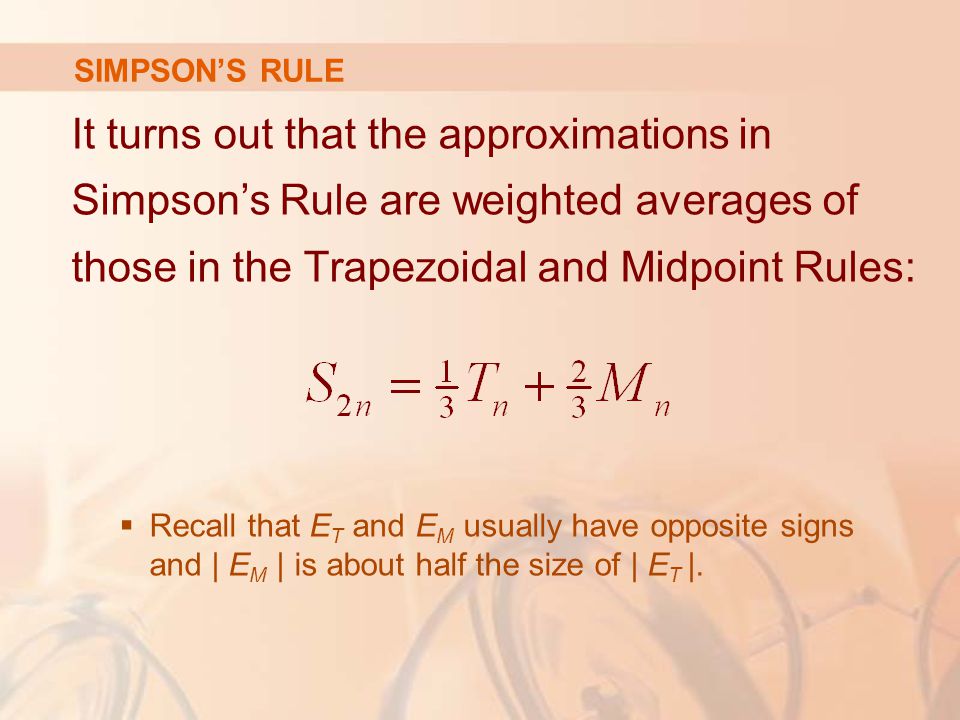 SIMPSON’S RULE It turns out that the approximations in Simpson’s Rule are weighted averages of those in the Trapezoidal and Midpoint Rules:  Recall that E T and E M usually have opposite signs and | E M | is about half the size of | E T |.