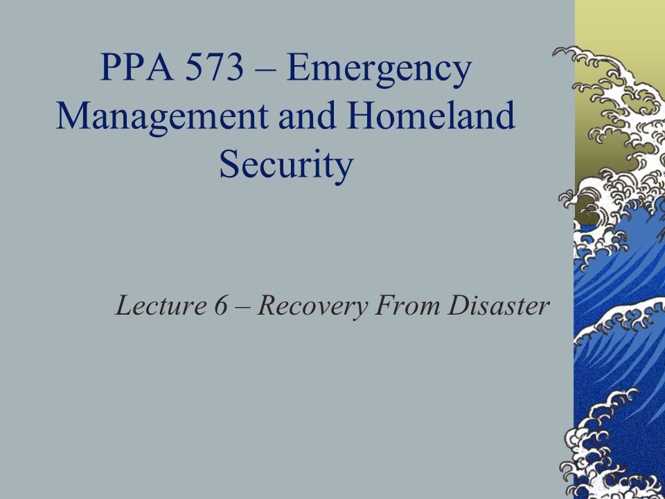 PPA 573 – Emergency Management and Homeland Security Lecture 6 – Recovery From Disaster