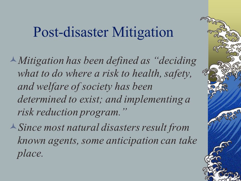 Post-disaster Mitigation Mitigation has been defined as deciding what to do where a risk to health, safety, and welfare of society has been determined to exist; and implementing a risk reduction program. Since most natural disasters result from known agents, some anticipation can take place.