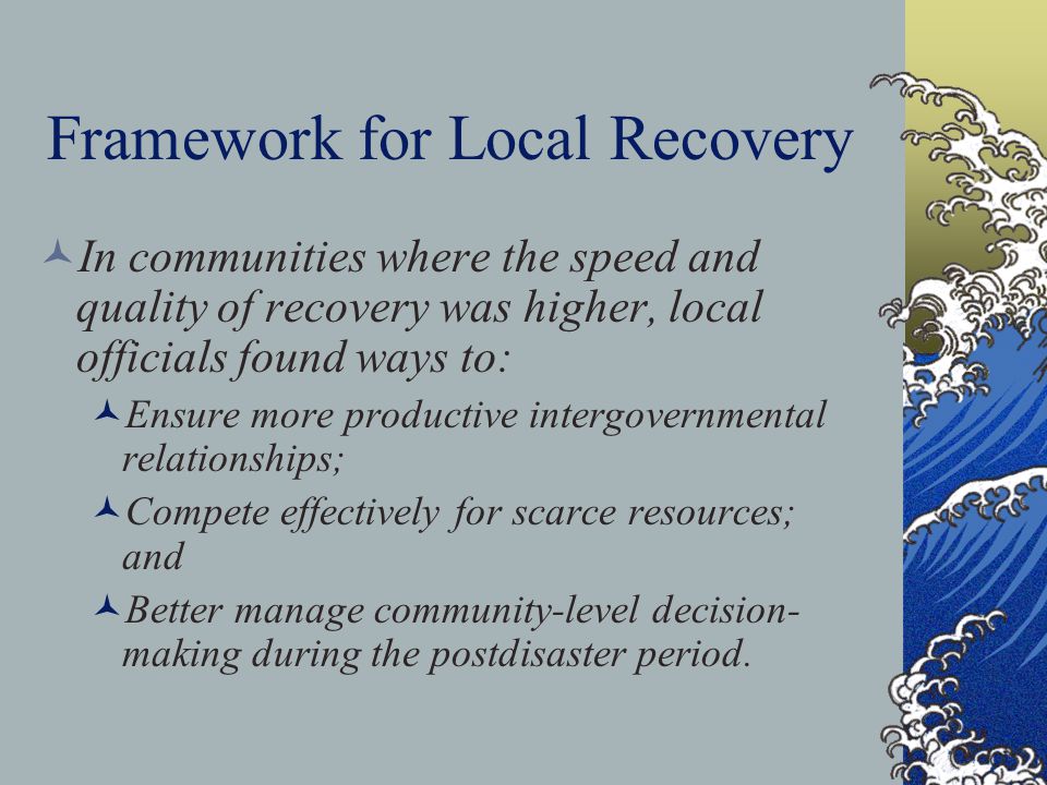 Framework for Local Recovery In communities where the speed and quality of recovery was higher, local officials found ways to: Ensure more productive intergovernmental relationships; Compete effectively for scarce resources; and Better manage community-level decision- making during the postdisaster period.