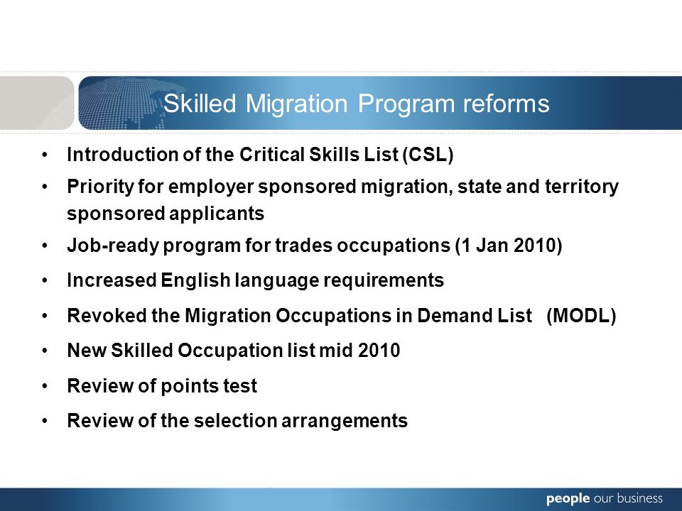 Introduction of the Critical Skills List (CSL) Priority for employer sponsored migration, state and territory sponsored applicants Job-ready program for trades occupations (1 Jan 2010) Increased English language requirements Revoked the Migration Occupations in Demand List (MODL) New Skilled Occupation list mid 2010 Review of points test Review of the selection arrangements Skilled Migration Program reforms
