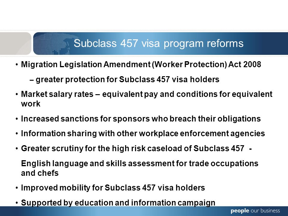 Subclass 457 visa program reforms Migration Legislation Amendment (Worker Protection) Act 2008 – greater protection for Subclass 457 visa holders Market salary rates – equivalent pay and conditions for equivalent work Increased sanctions for sponsors who breach their obligations Information sharing with other workplace enforcement agencies Greater scrutiny for the high risk caseload of Subclass English language and skills assessment for trade occupations and chefs Improved mobility for Subclass 457 visa holders Supported by education and information campaign