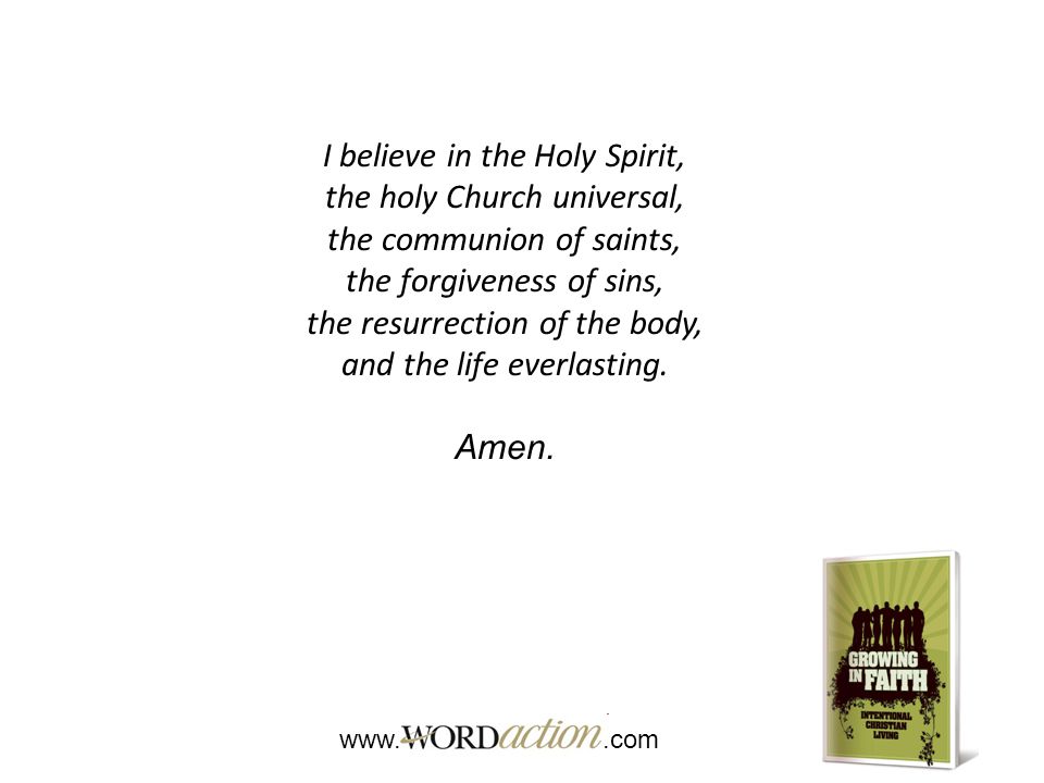 I believe in the Holy Spirit, the holy Church universal, the communion of saints, the forgiveness of sins, the resurrection of the body, and the life everlasting.