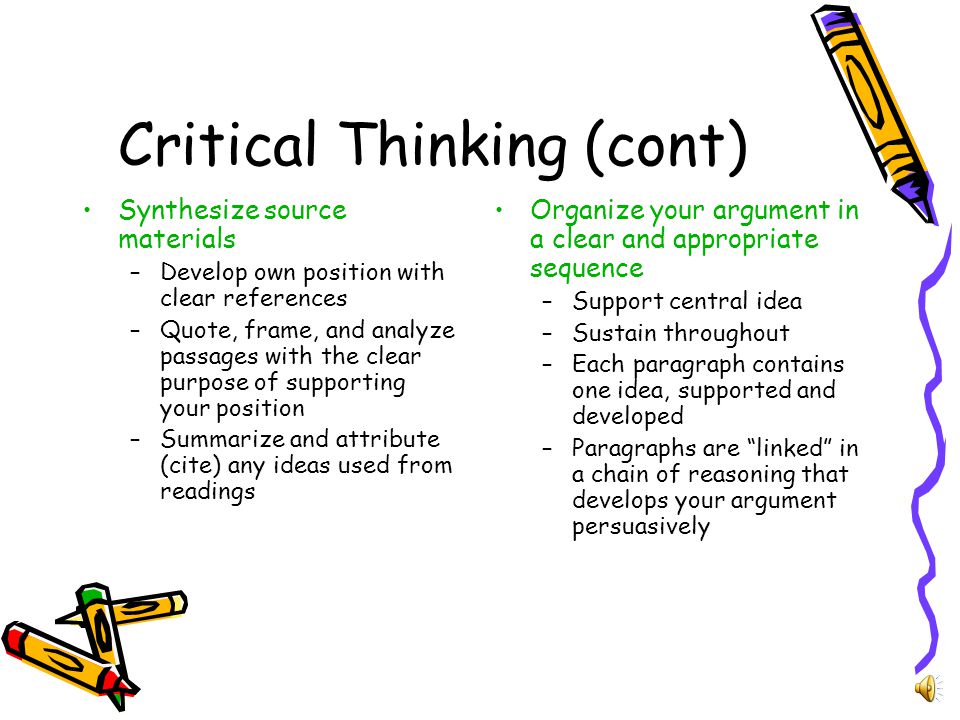 Critical Thinking Develop a sustained, clear position (often by using a thesis, central idea, or hypothesis) –Assignment question will instruct you how to focus on the topic; maintain focus throughout your paper –Paper should go in depth about a single topic –May include: examination of evidence, assess the source and quality of evidence, distinguish between fact and fiction, acknowledge, analyze, and evaluate value judgments in the readings and your own position