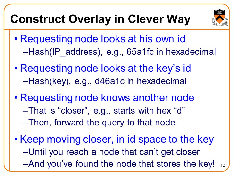 12 Construct Overlay in Clever Way Requesting node looks at his own id –Hash(IP_address), e.g., 65a1fc in hexadecimal Requesting node looks at the key’s id –Hash(key), e.g., d46a1c in hexadecimal Requesting node knows another node –That is closer , e.g., starts with hex d –Then, forward the query to that node Keep moving closer, in id space to the key –Until you reach a node that can’t get closer –And you’ve found the node that stores the key!