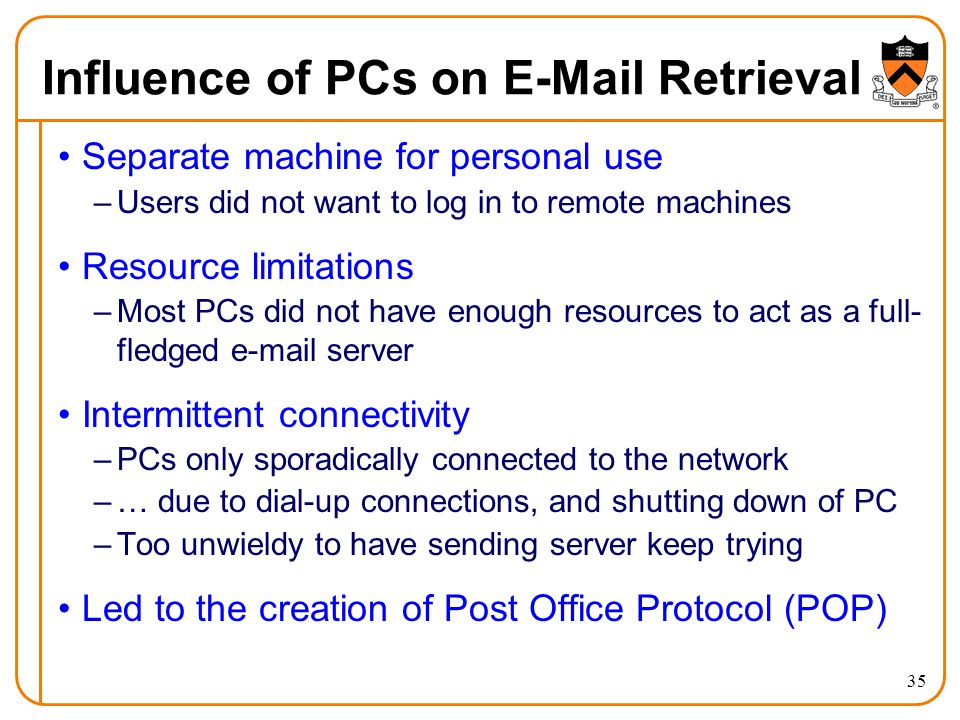 35 Influence of PCs on  Retrieval Separate machine for personal use –Users did not want to log in to remote machines Resource limitations –Most PCs did not have enough resources to act as a full- fledged  server Intermittent connectivity –PCs only sporadically connected to the network –… due to dial-up connections, and shutting down of PC –Too unwieldy to have sending server keep trying Led to the creation of Post Office Protocol (POP)