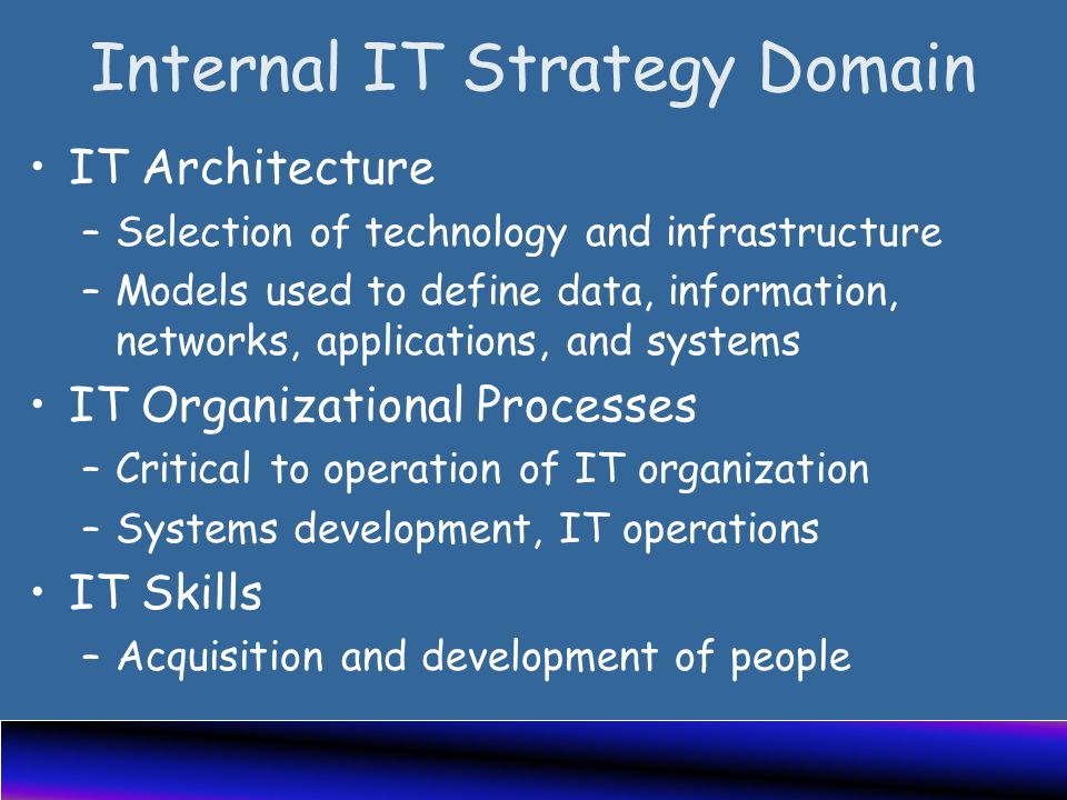 Internal IT Strategy Domain IT Architecture –Selection of technology and infrastructure –Models used to define data, information, networks, applications, and systems IT Organizational Processes –Critical to operation of IT organization –Systems development, IT operations IT Skills –Acquisition and development of people