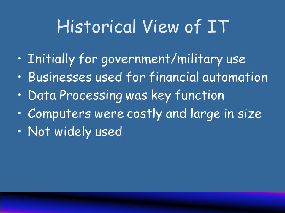 Historical View of IT Initially for government/military use Businesses used for financial automation Data Processing was key function Computers were costly and large in size Not widely used