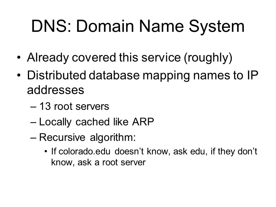 DNS: Domain Name System Already covered this service (roughly) Distributed database mapping names to IP addresses –13 root servers –Locally cached like ARP –Recursive algorithm: If colorado.edu doesn’t know, ask edu, if they don’t know, ask a root server