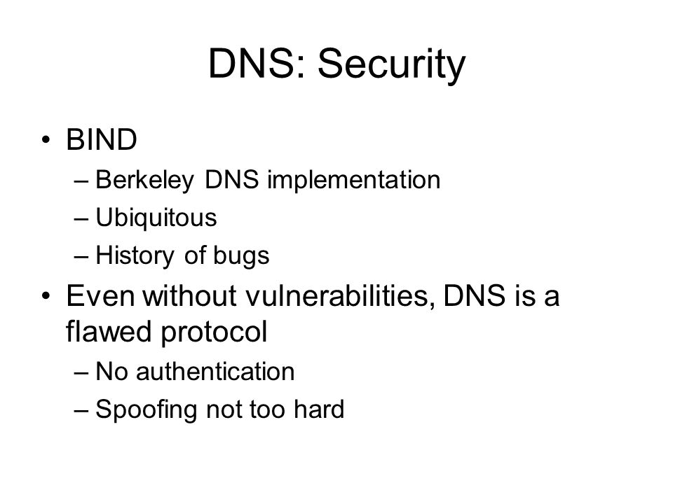 DNS: Security BIND –Berkeley DNS implementation –Ubiquitous –History of bugs Even without vulnerabilities, DNS is a flawed protocol –No authentication –Spoofing not too hard