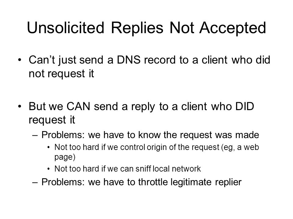 Unsolicited Replies Not Accepted Can’t just send a DNS record to a client who did not request it But we CAN send a reply to a client who DID request it –Problems: we have to know the request was made Not too hard if we control origin of the request (eg, a web page) Not too hard if we can sniff local network –Problems: we have to throttle legitimate replier