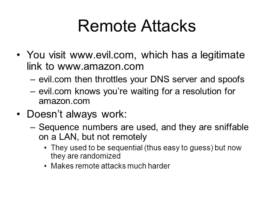 Remote Attacks You visit   which has a legitimate link to   –evil.com then throttles your DNS server and spoofs –evil.com knows you’re waiting for a resolution for amazon.com Doesn’t always work: –Sequence numbers are used, and they are sniffable on a LAN, but not remotely They used to be sequential (thus easy to guess) but now they are randomized Makes remote attacks much harder