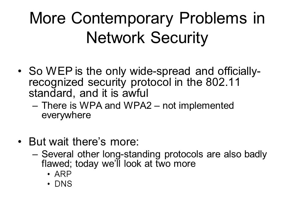 More Contemporary Problems in Network Security So WEP is the only wide-spread and officially- recognized security protocol in the standard, and it is awful –There is WPA and WPA2 – not implemented everywhere But wait there’s more: –Several other long-standing protocols are also badly flawed; today we’ll look at two more ARP DNS