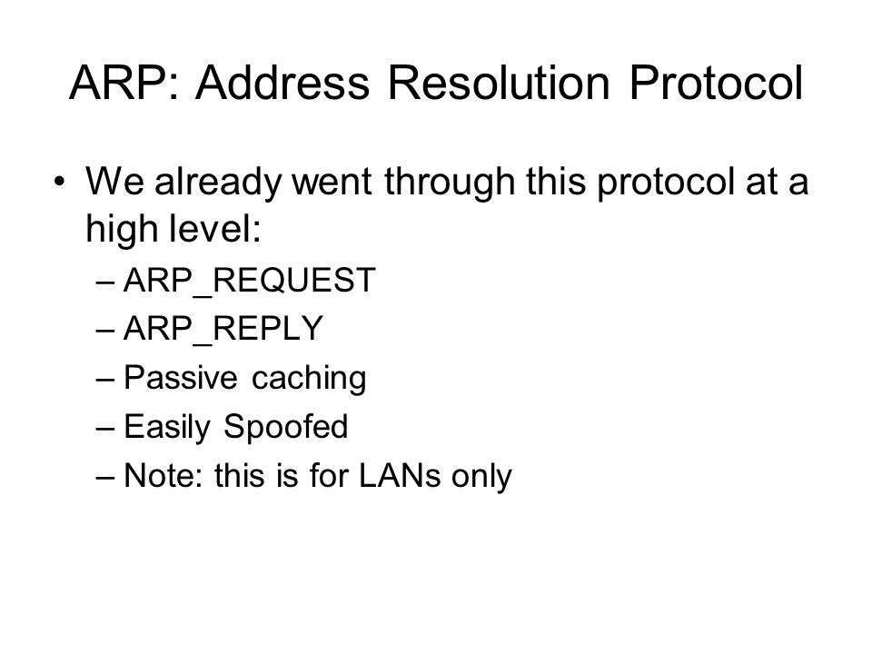ARP: Address Resolution Protocol We already went through this protocol at a high level: –ARP_REQUEST –ARP_REPLY –Passive caching –Easily Spoofed –Note: this is for LANs only