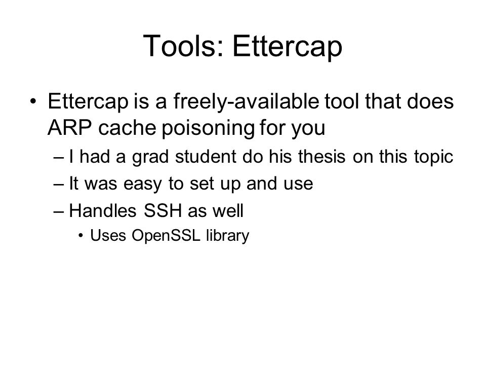Tools: Ettercap Ettercap is a freely-available tool that does ARP cache poisoning for you –I had a grad student do his thesis on this topic –It was easy to set up and use –Handles SSH as well Uses OpenSSL library