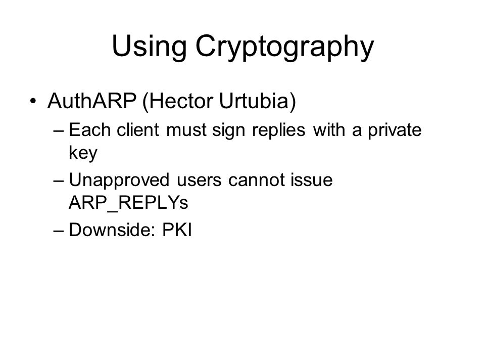 Using Cryptography AuthARP (Hector Urtubia) –Each client must sign replies with a private key –Unapproved users cannot issue ARP_REPLYs –Downside: PKI
