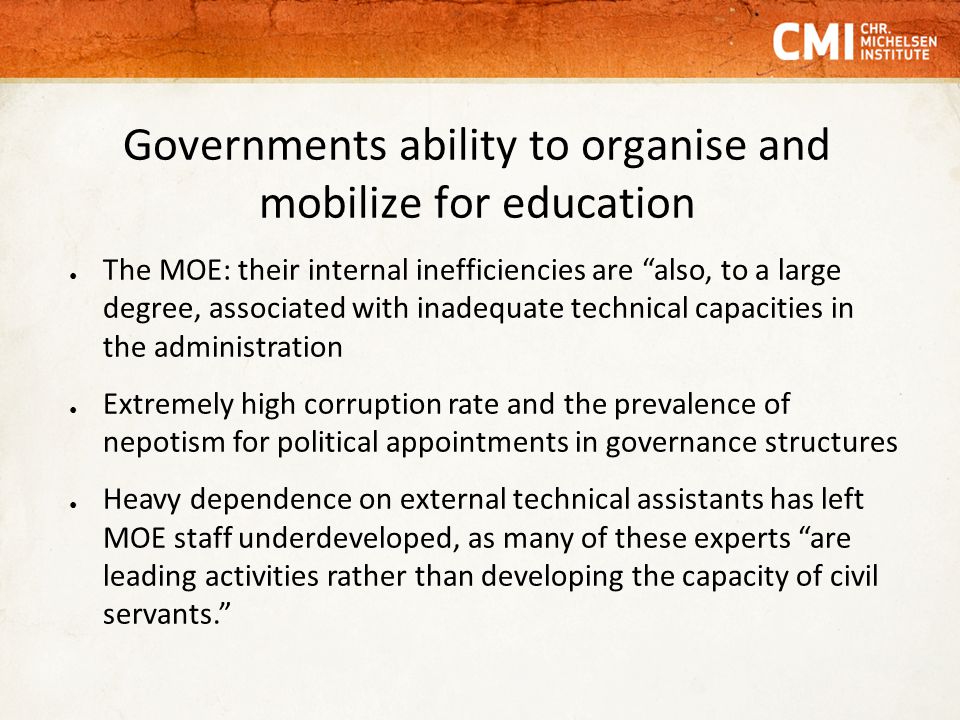 Governments ability to organise and mobilize for education ● The MOE: their internal inefficiencies are also, to a large degree, associated with inadequate technical capacities in the administration ● Extremely high corruption rate and the prevalence of nepotism for political appointments in governance structures ● Heavy dependence on external technical assistants has left MOE staff underdeveloped, as many of these experts are leading activities rather than developing the capacity of civil servants.