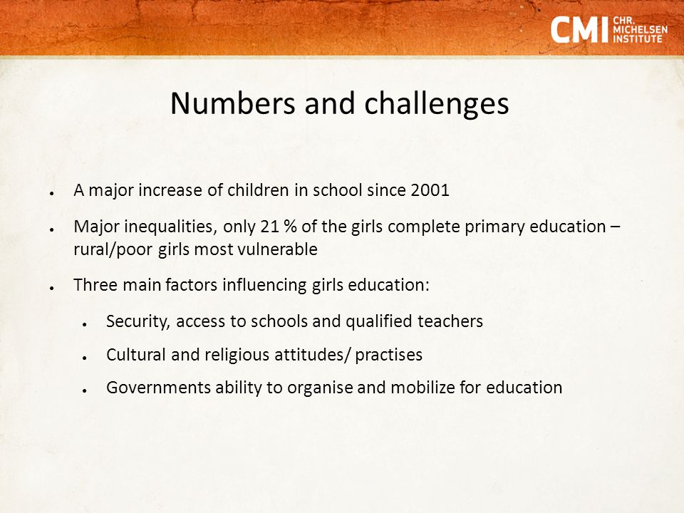 Numbers and challenges ● A major increase of children in school since 2001 ● Major inequalities, only 21 % of the girls complete primary education – rural/poor girls most vulnerable ● Three main factors influencing girls education: ● Security, access to schools and qualified teachers ● Cultural and religious attitudes/ practises ● Governments ability to organise and mobilize for education