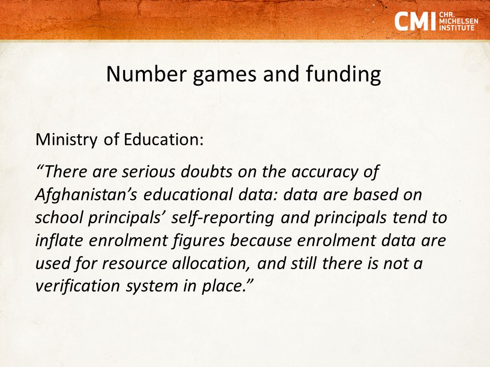 Number games and funding Ministry of Education: There are serious doubts on the accuracy of Afghanistan’s educational data: data are based on school principals’ self-reporting and principals tend to inflate enrolment figures because enrolment data are used for resource allocation, and still there is not a verification system in place.
