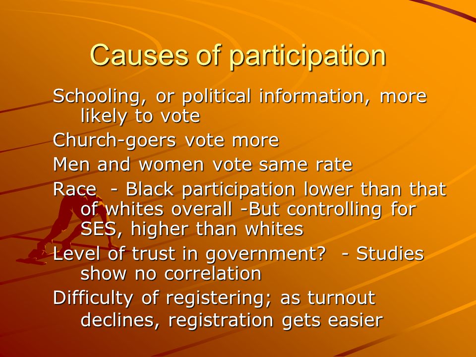 Causes of participation Schooling, or political information, more likely to vote Church-goers vote more Men and women vote same rate Race - Black participation lower than that of whites overall -But controlling for SES, higher than whites Level of trust in government.