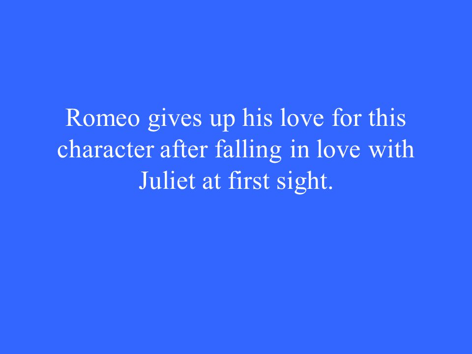 Romeo gives up his love for this character after falling in love with Juliet at first sight.