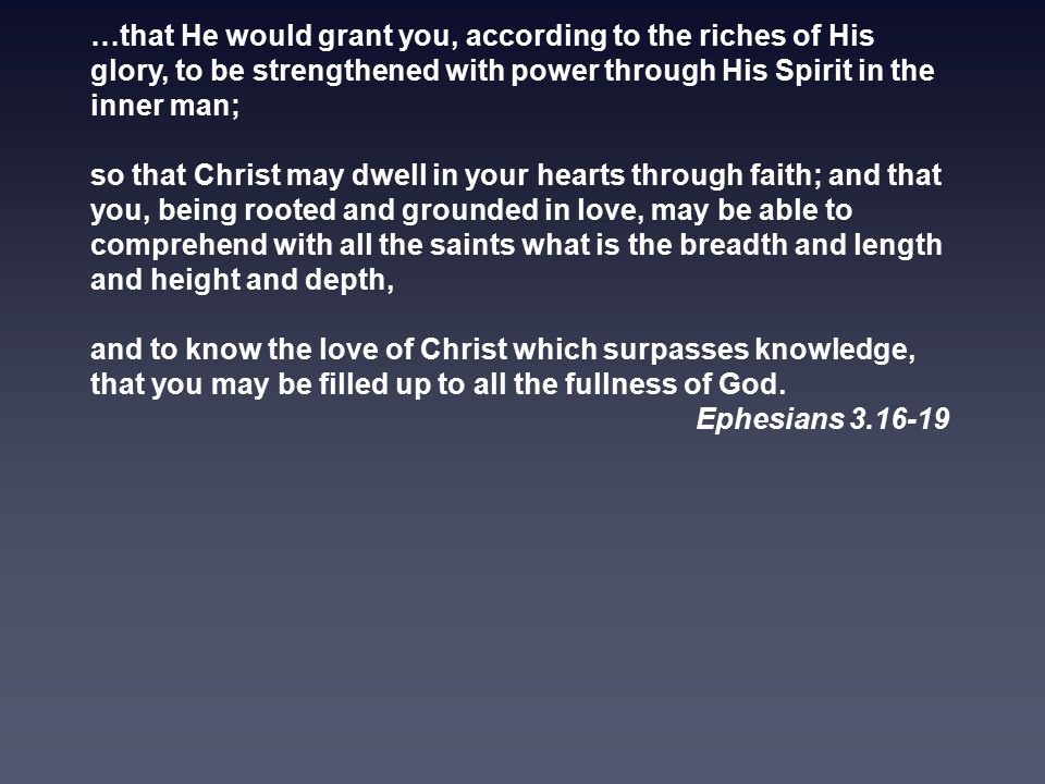 …that He would grant you, according to the riches of His glory, to be strengthened with power through His Spirit in the inner man; so that Christ may dwell in your hearts through faith; and that you, being rooted and grounded in love, may be able to comprehend with all the saints what is the breadth and length and height and depth, and to know the love of Christ which surpasses knowledge, that you may be filled up to all the fullness of God.