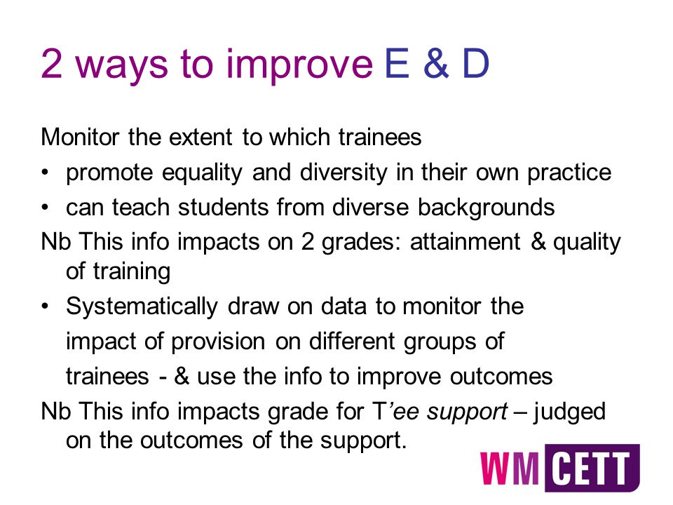 2 ways to improve E & D Monitor the extent to which trainees promote equality and diversity in their own practice can teach students from diverse backgrounds Nb This info impacts on 2 grades: attainment & quality of training Systematically draw on data to monitor the impact of provision on different groups of trainees - & use the info to improve outcomes Nb This info impacts grade for T’ee support – judged on the outcomes of the support.