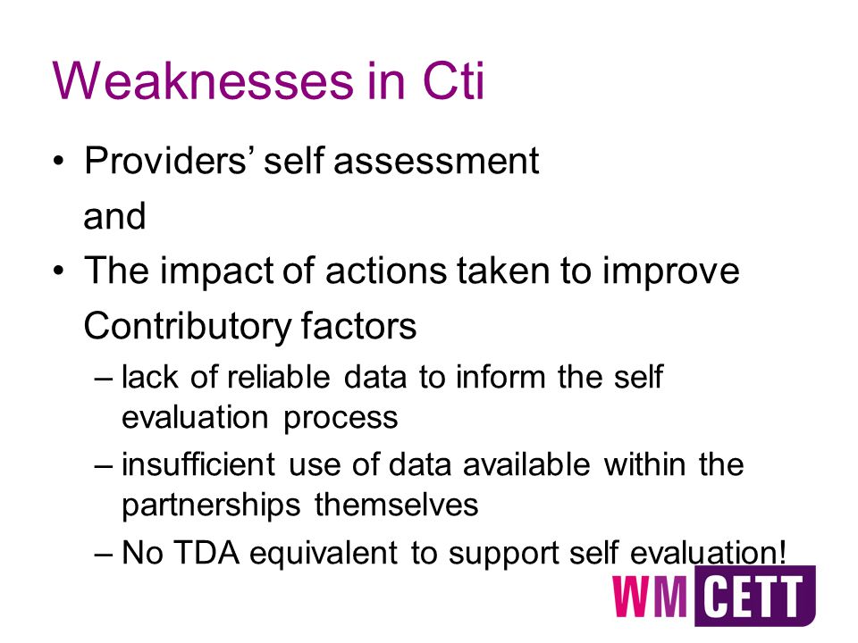 Weaknesses in Cti Providers’ self assessment and The impact of actions taken to improve Contributory factors –lack of reliable data to inform the self evaluation process –insufficient use of data available within the partnerships themselves –No TDA equivalent to support self evaluation!