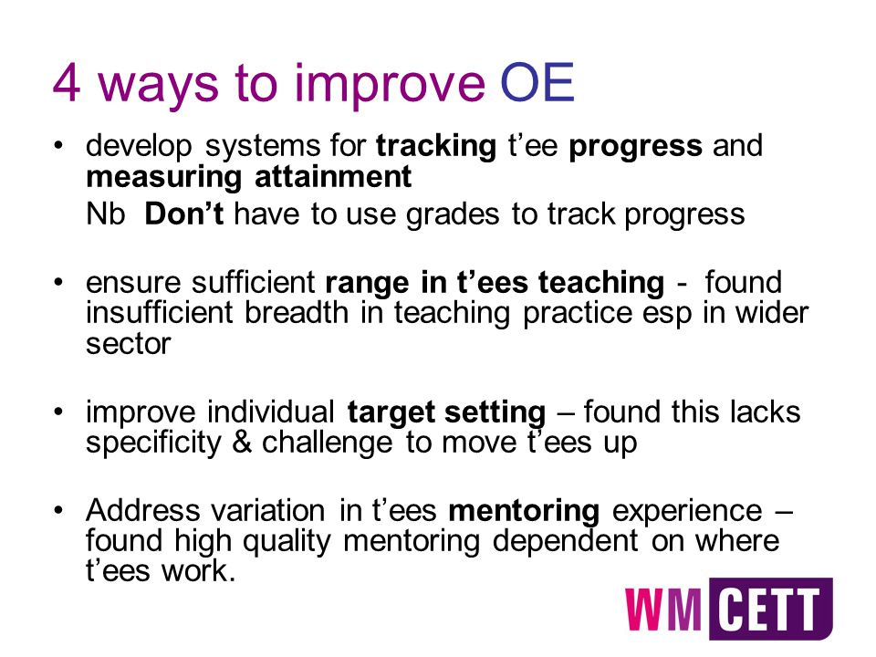4 ways to improve OE develop systems for tracking t’ee progress and measuring attainment Nb Don’t have to use grades to track progress ensure sufficient range in t’ees teaching - found insufficient breadth in teaching practice esp in wider sector improve individual target setting – found this lacks specificity & challenge to move t’ees up Address variation in t’ees mentoring experience – found high quality mentoring dependent on where t’ees work.