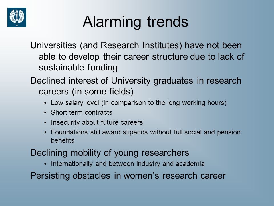 Alarming trends Universities (and Research Institutes) have not been able to develop their career structure due to lack of sustainable funding Declined interest of University graduates in research careers (in some fields) Low salary level (in comparison to the long working hours) Short term contracts Insecurity about future careers Foundations still award stipends without full social and pension benefits Declining mobility of young researchers Internationally and between industry and academia Persisting obstacles in women’s research career