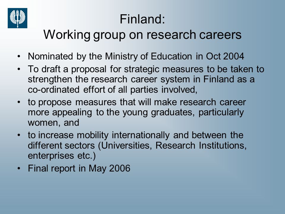 Finland: Working group on research careers Nominated by the Ministry of Education in Oct 2004 To draft a proposal for strategic measures to be taken to strengthen the research career system in Finland as a co-ordinated effort of all parties involved, to propose measures that will make research career more appealing to the young graduates, particularly women, and to increase mobility internationally and between the different sectors (Universities, Research Institutions, enterprises etc.) Final report in May 2006
