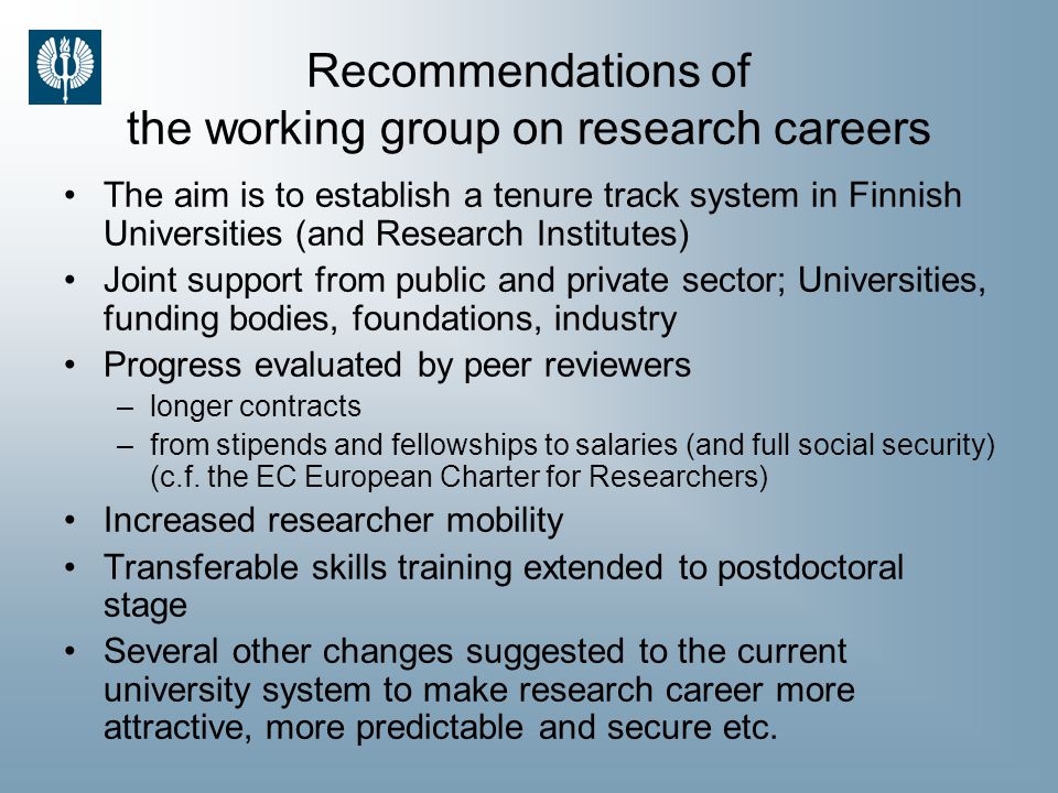 Recommendations of the working group on research careers The aim is to establish a tenure track system in Finnish Universities (and Research Institutes) Joint support from public and private sector; Universities, funding bodies, foundations, industry Progress evaluated by peer reviewers –longer contracts –from stipends and fellowships to salaries (and full social security) (c.f.
