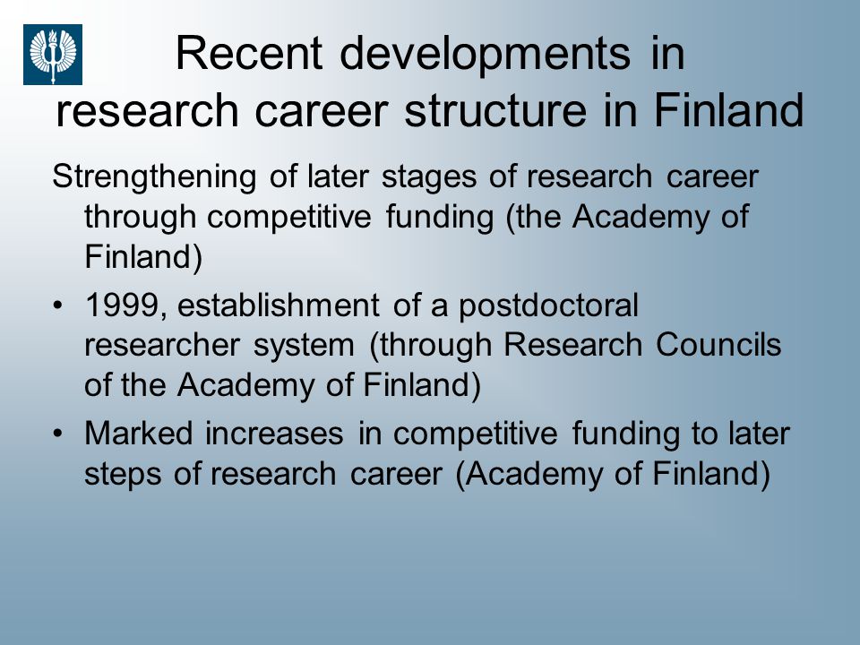 Recent developments in research career structure in Finland Strengthening of later stages of research career through competitive funding (the Academy of Finland) 1999, establishment of a postdoctoral researcher system (through Research Councils of the Academy of Finland) Marked increases in competitive funding to later steps of research career (Academy of Finland)