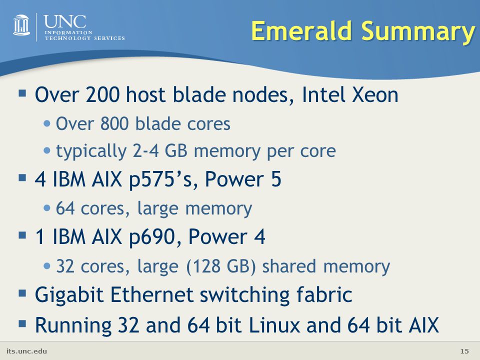 its.unc.edu 15 Emerald Summary  Over 200 host blade nodes, Intel Xeon Over 800 blade cores typically 2-4 GB memory per core  4 IBM AIX p575’s, Power 5 64 cores, large memory  1 IBM AIX p690, Power 4 32 cores, large (128 GB) shared memory  Gigabit Ethernet switching fabric  Running 32 and 64 bit Linux and 64 bit AIX