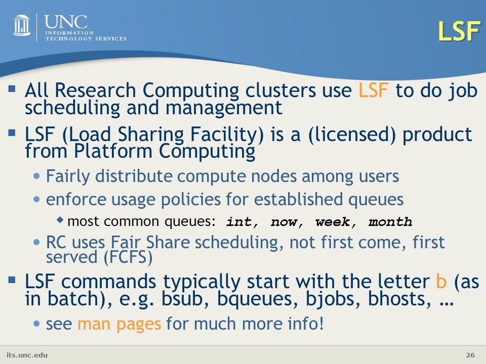 its.unc.edu 26 LSF  All Research Computing clusters use LSF to do job scheduling and management  LSF (Load Sharing Facility) is a (licensed) product from Platform Computing Fairly distribute compute nodes among users enforce usage policies for established queues  most common queues: int, now, week, month RC uses Fair Share scheduling, not first come, first served (FCFS)  LSF commands typically start with the letter b (as in batch), e.g.