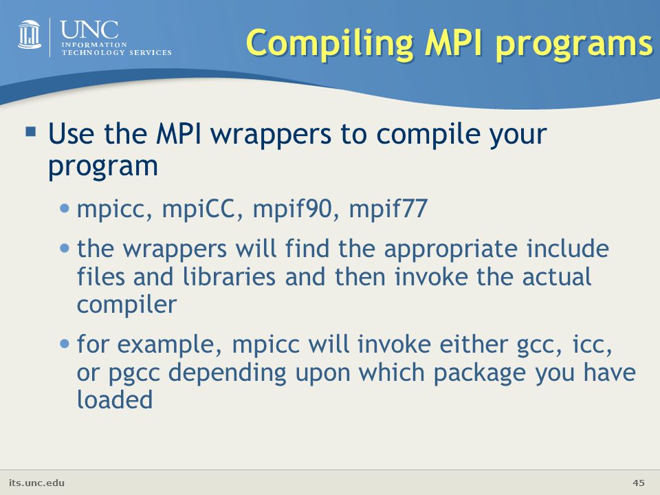 its.unc.edu 45 Compiling MPI programs  Use the MPI wrappers to compile your program mpicc, mpiCC, mpif90, mpif77 the wrappers will find the appropriate include files and libraries and then invoke the actual compiler for example, mpicc will invoke either gcc, icc, or pgcc depending upon which package you have loaded