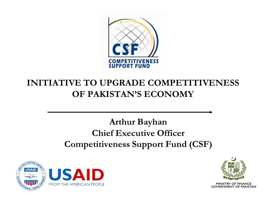 Arthur Bayhan Chief Executive Officer Competitiveness Support Fund (CSF) INITIATIVE TO UPGRADE COMPETITIVENESS OF PAKISTAN’S ECONOMY