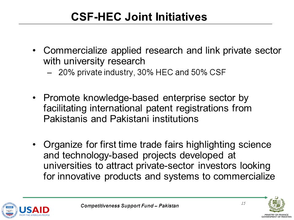 Competitiveness Support Fund – Pakistan 15 Commercialize applied research and link private sector with university research – 20% private industry, 30% HEC and 50% CSF Promote knowledge-based enterprise sector by facilitating international patent registrations from Pakistanis and Pakistani institutions Organize for first time trade fairs highlighting science and technology-based projects developed at universities to attract private-sector investors looking for innovative products and systems to commercialize CSF-HEC Joint Initiatives
