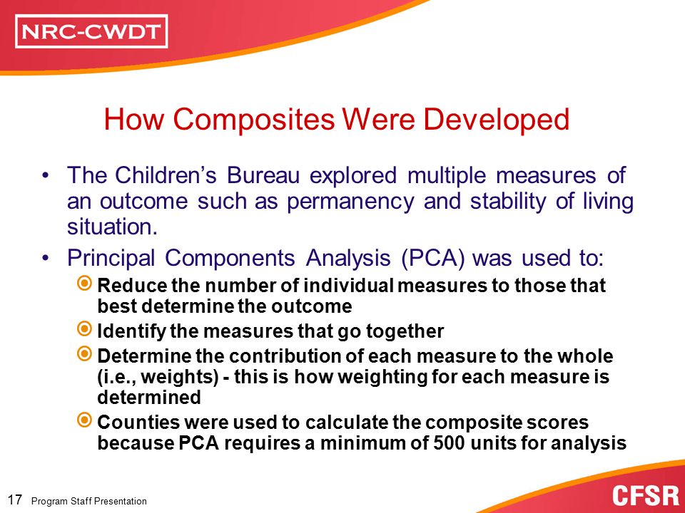 Program Staff Presentation 16 Program Staff Presentation Data Composite Are more comprehensive, more stable, and more reliable Measure a wider range of children’s experiences Cover more of the State’s child welfare population Provide a balanced view of a State’s performance Why Data Composites for CFSR Permanency Outcomes