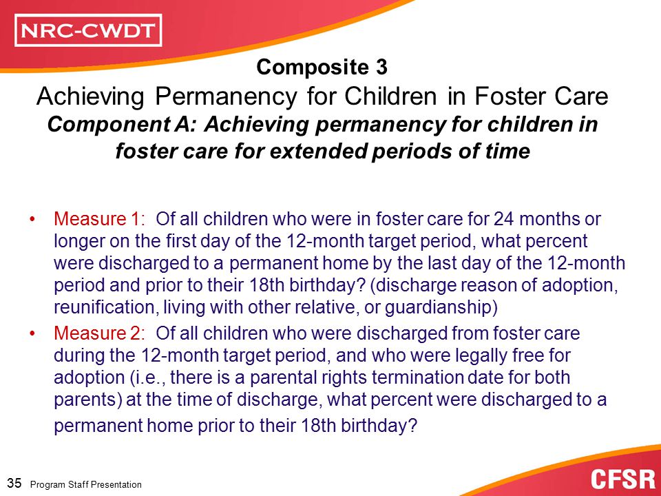 Program Staff Presentation 34 Program Staff Presentation Composite 3: Achieving Permanency for Children in Foster Care for Long Periods of Time National Standard = or higher