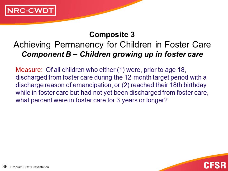 Program Staff Presentation 35 Program Staff Presentation Composite 3 Achieving Permanency for Children in Foster Care Component A: Achieving permanency for children in foster care for extended periods of time Measure 1: Of all children who were in foster care for 24 months or longer on the first day of the 12-month target period, what percent were discharged to a permanent home by the last day of the 12-month period and prior to their 18th birthday.