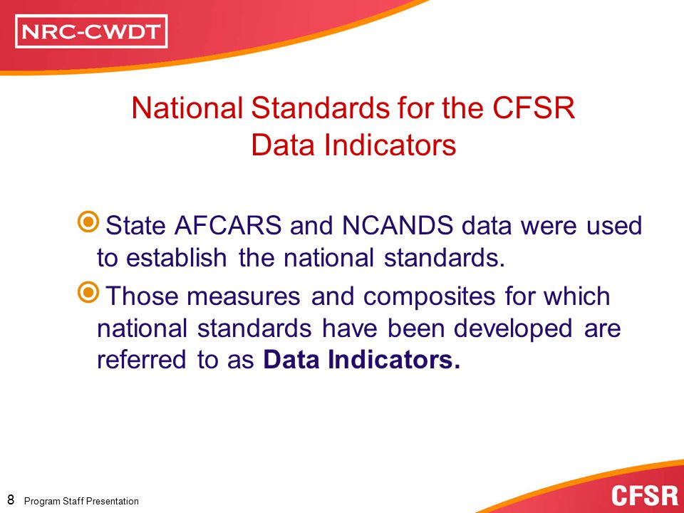 Program Staff Presentation 7 Program Staff Presentation State Data Profile State Data Profiles are provided by the Children’s Bureau using the following data sets submitted by the State and are designed to show the State’s performance for the period under review and for previous years: AFCARS – Adoption and Foster Care Analysis and Reporting System NCANDS – National Child Abuse and Neglect Data System