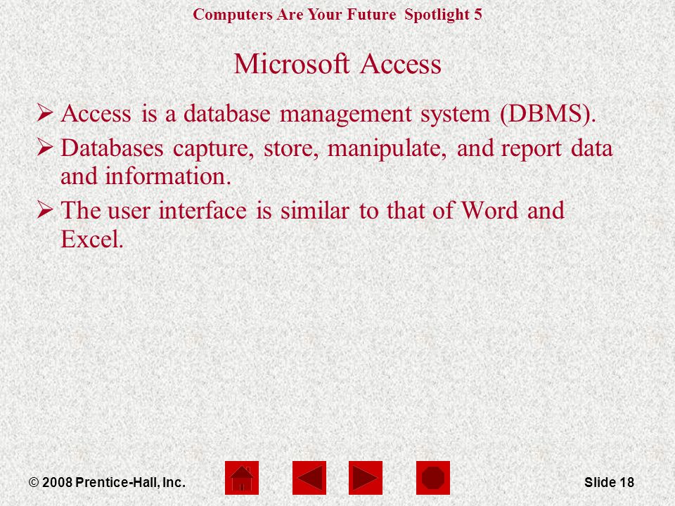Computers Are Your Future Spotlight 5 © 2008 Prentice-Hall, Inc.Slide 18 Microsoft Access  Access is a database management system (DBMS).